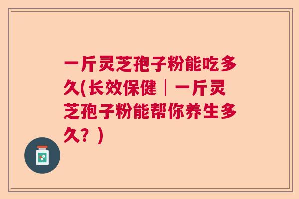 一斤灵芝孢子粉能吃多久(长效保健│一斤灵芝孢子粉能帮你养生多久？)  第1张
