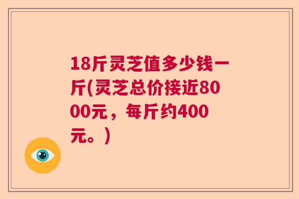 18斤灵芝值多少钱一斤(灵芝总价接近8000元，每斤约400元。)  第1张