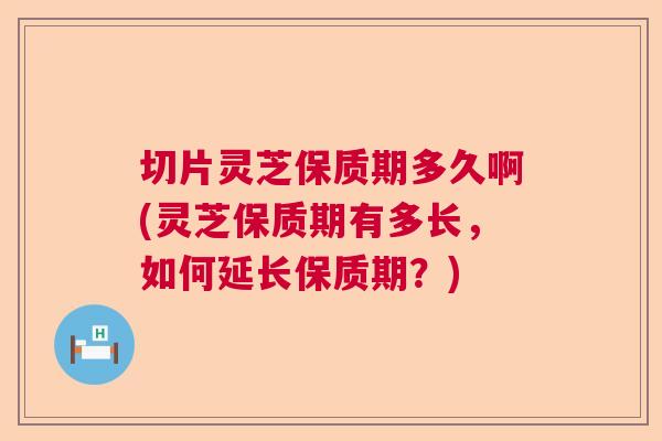 切片灵芝保质期多久啊(灵芝保质期有多长，如何延长保质期？)  第1张
