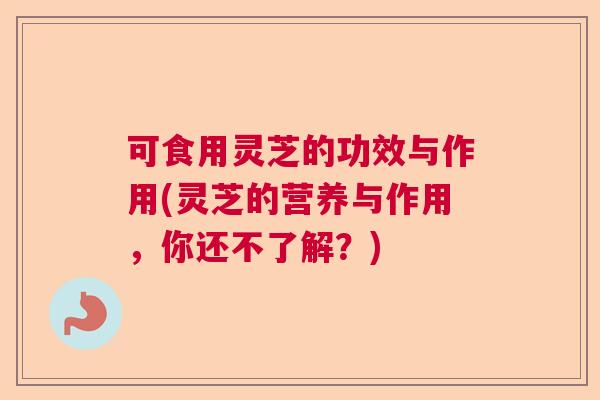 可食用灵芝的功效与作用(灵芝的营养与作用，你还不了解？)  第1张