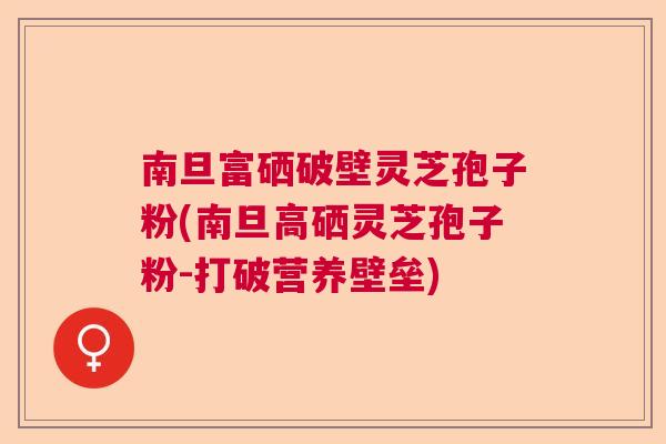 南旦富硒破壁灵芝孢子粉(南旦高硒灵芝孢子粉-打破营养壁垒)  第1张