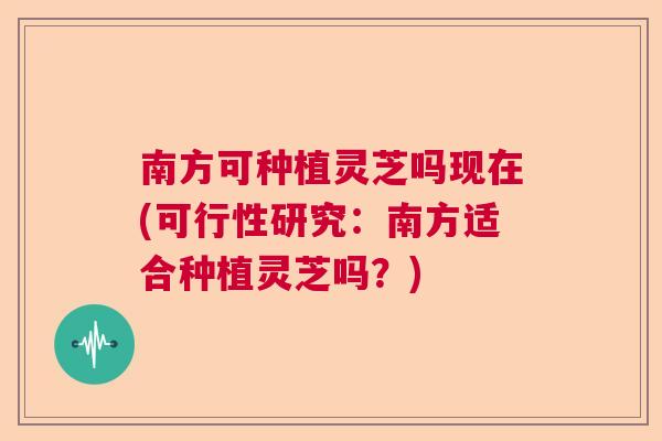 南方可种植灵芝吗现在(可行性研究：南方适合种植灵芝吗？)  第1张