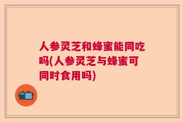人参灵芝和蜂蜜能同吃吗(人参灵芝与蜂蜜可同时食用吗)  第1张