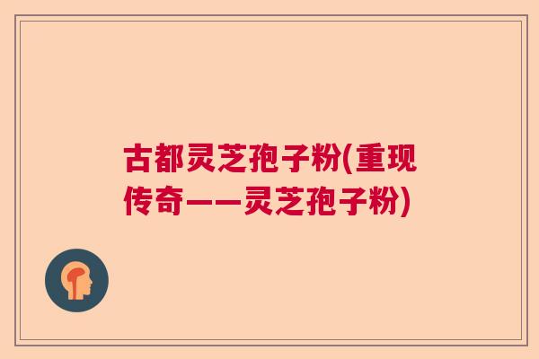 古都灵芝孢子粉(重现传奇——灵芝孢子粉)  第1张