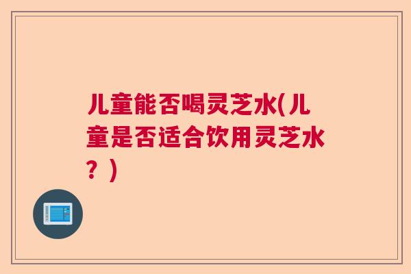 儿童能否喝灵芝水(儿童是否适合饮用灵芝水？)  第1张