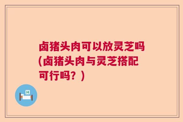 卤猪头肉可以放灵芝吗(卤猪头肉与灵芝搭配可行吗？)  第1张