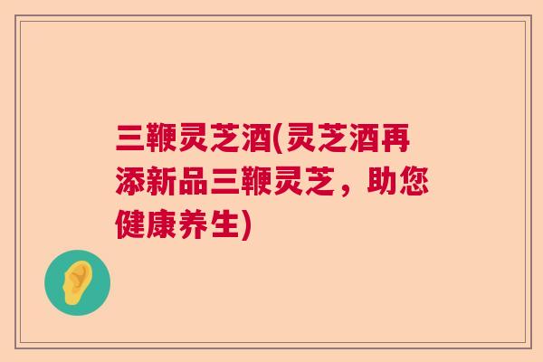 三鞭灵芝酒(灵芝酒再添新品三鞭灵芝，助您健康养生)  第1张