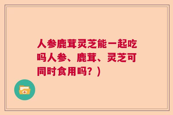 人参鹿茸灵芝能一起吃吗人参、鹿茸、灵芝可同时食用吗？)  第1张