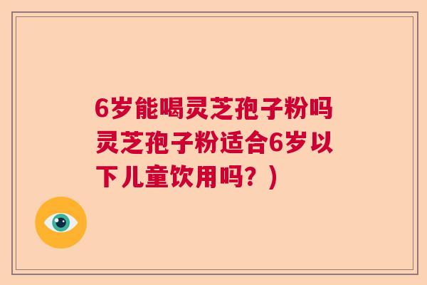 6岁能喝灵芝孢子粉吗灵芝孢子粉适合6岁以下儿童饮用吗？)  第1张