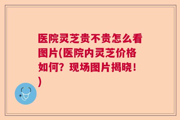 医院灵芝贵不贵怎么看图片(医院内灵芝价格如何？现场图片揭晓！)  第1张