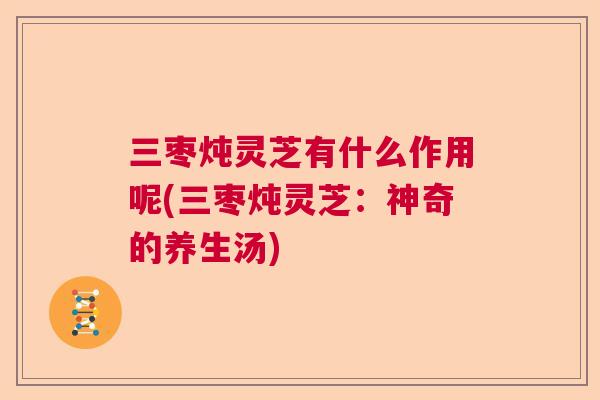 三枣炖灵芝有什么作用呢(三枣炖灵芝：神奇的养生汤)  第1张