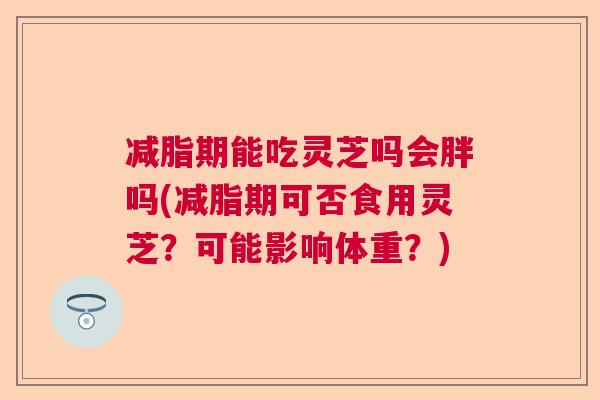 减脂期能吃灵芝吗会胖吗(减脂期可否食用灵芝？可能影响体重？)  第1张