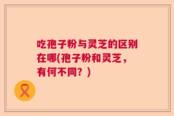 吃孢子粉与灵芝的区别在哪(孢子粉和灵芝，有何不同？)  第1张