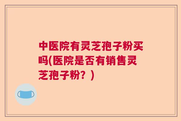 中医院有灵芝孢子粉买吗(医院是否有销售灵芝孢子粉？)  第1张