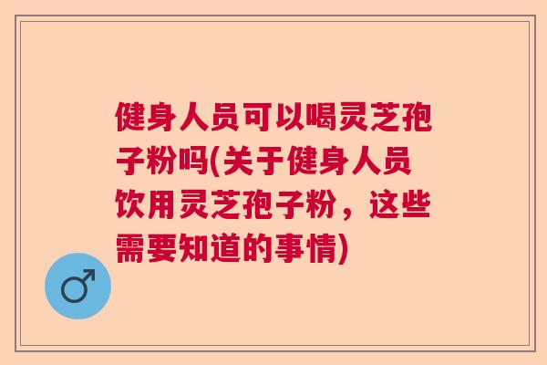 健身人员可以喝灵芝孢子粉吗(关于健身人员饮用灵芝孢子粉，这些需要知道的事情)  第1张