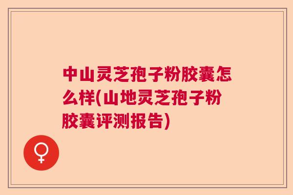中山灵芝孢子粉胶囊怎么样(山地灵芝孢子粉胶囊评测报告)  第1张