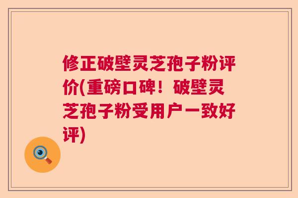 修正破壁灵芝孢子粉评价(重磅口碑！破壁灵芝孢子粉受用户一致好评)  第1张