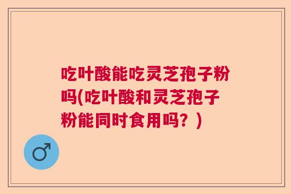 吃叶酸能吃灵芝孢子粉吗(吃叶酸和灵芝孢子粉能同时食用吗？)  第1张
