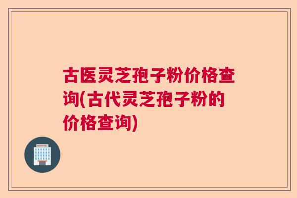 古医灵芝孢子粉价格查询(古代灵芝孢子粉的价格查询)  第1张