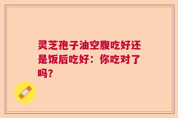 灵芝孢子油空腹吃好还是饭后吃好：你吃对了吗？  第1张