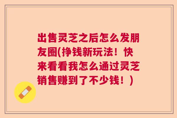 出售灵芝之后怎么发朋友圈(挣钱新玩法！快来看看我怎么通过灵芝销售赚到了不少钱！)  第1张