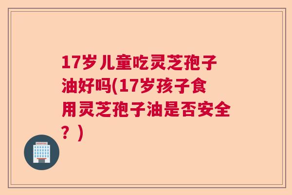 17岁儿童吃灵芝孢子油好吗(17岁孩子食用灵芝孢子油是否安全？)  第1张