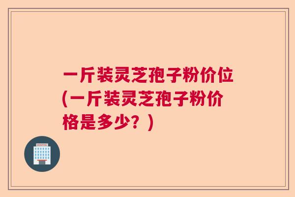一斤装灵芝孢子粉价位(一斤装灵芝孢子粉价格是多少？)  第1张