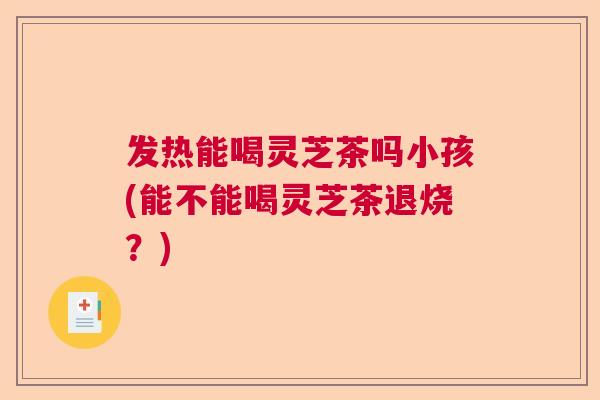 发热能喝灵芝茶吗小孩(能不能喝灵芝茶退烧？)  第1张