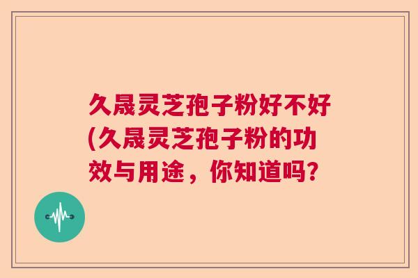 久晟灵芝孢子粉好不好(久晟灵芝孢子粉的功效与用途，你知道吗？  第1张