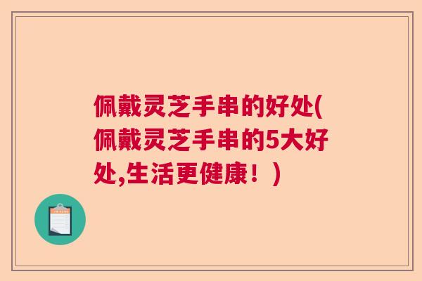 佩戴灵芝手串的好处(佩戴灵芝手串的5大好处,生活更健康！)  第1张