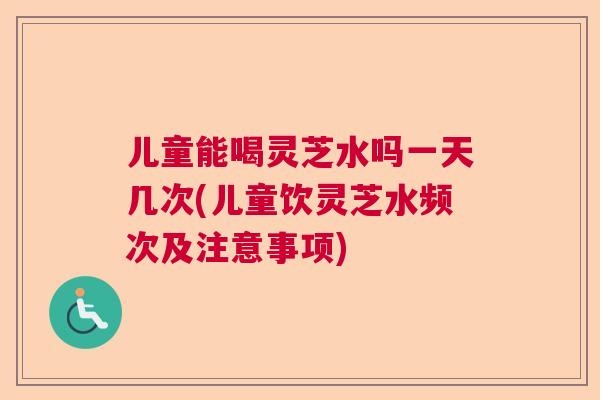 儿童能喝灵芝水吗一天几次(儿童饮灵芝水频次及注意事项)  第1张
