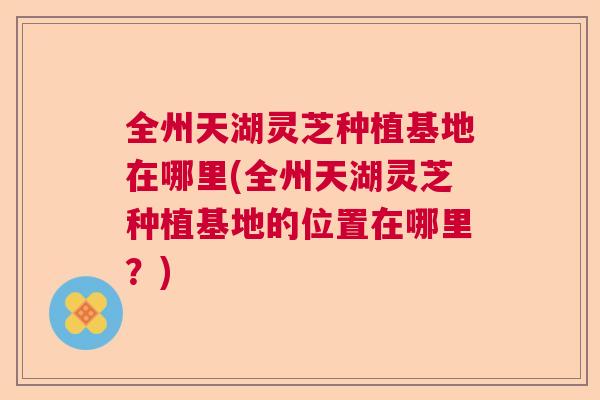 全州天湖灵芝种植基地在哪里(全州天湖灵芝种植基地的位置在哪里？)  第1张