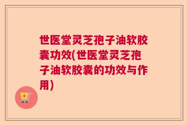 世医堂灵芝孢子油软胶囊功效(世医堂灵芝孢子油软胶囊的功效与作用)  第1张