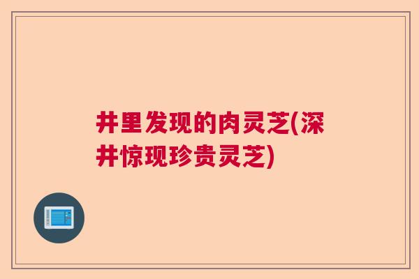 井里发现的肉灵芝(深井惊现珍贵灵芝)  第1张
