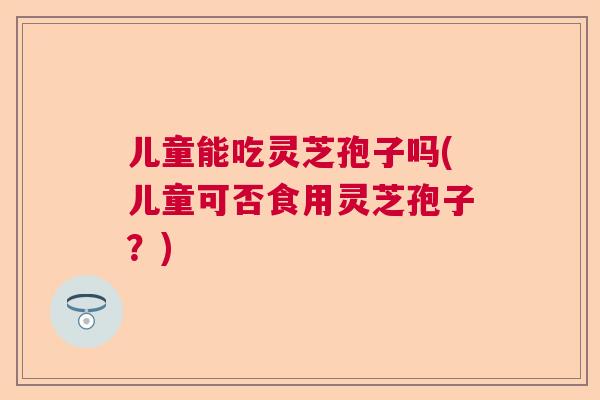 儿童能吃灵芝孢子吗(儿童可否食用灵芝孢子？)  第1张