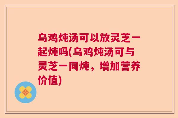 乌鸡炖汤可以放灵芝一起炖吗(乌鸡炖汤可与灵芝一同炖，增加营养价值)  第1张