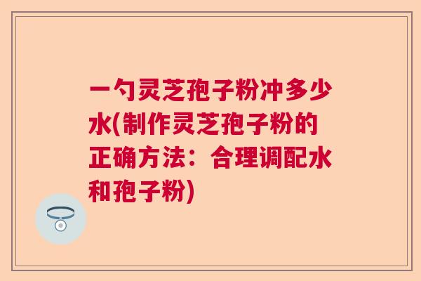 一勺灵芝孢子粉冲多少水(制作灵芝孢子粉的正确方法：合理调配水和孢子粉)  第1张