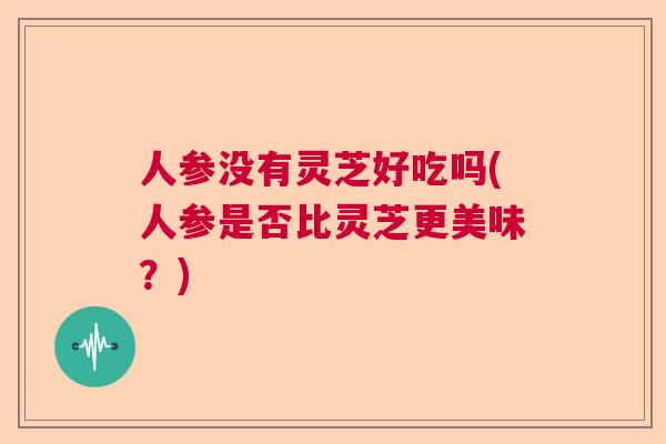 人参没有灵芝好吃吗(人参是否比灵芝更美味？)  第1张