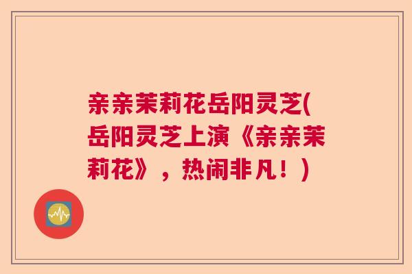 亲亲茉莉花岳阳灵芝(岳阳灵芝上演《亲亲茉莉花》，热闹非凡！)  第1张
