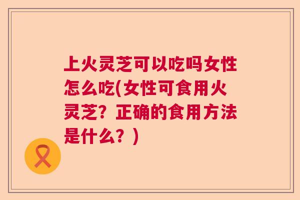 上火灵芝可以吃吗女性怎么吃(女性可食用火灵芝？正确的食用方法是什么？)  第1张