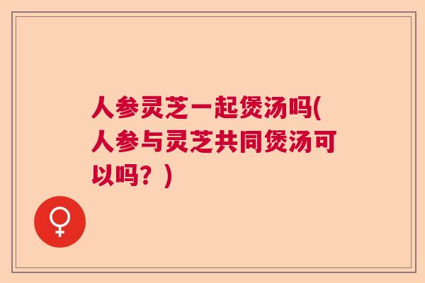 人参灵芝一起煲汤吗(人参与灵芝共同煲汤可以吗？)  第1张