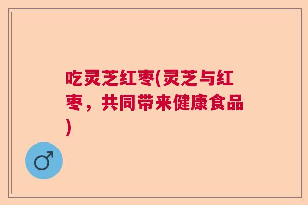 吃灵芝红枣(灵芝与红枣，共同带来健康食品)  第1张