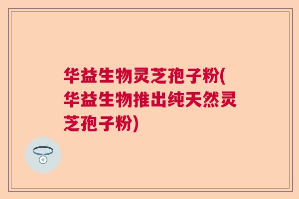 华益生物灵芝孢子粉(华益生物推出纯天然灵芝孢子粉)  第1张