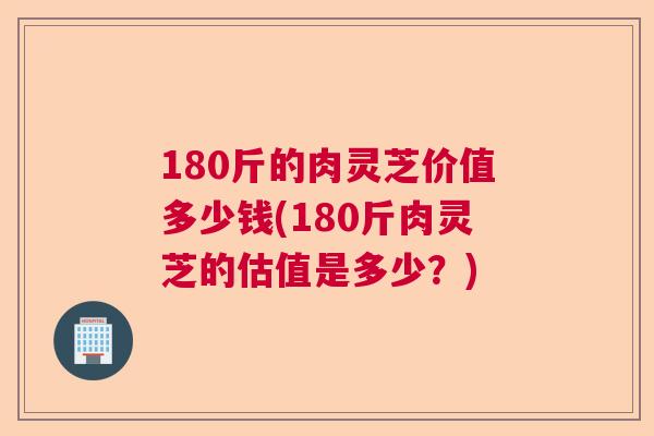 180斤的肉灵芝价值多少钱(180斤肉灵芝的估值是多少？)  第1张