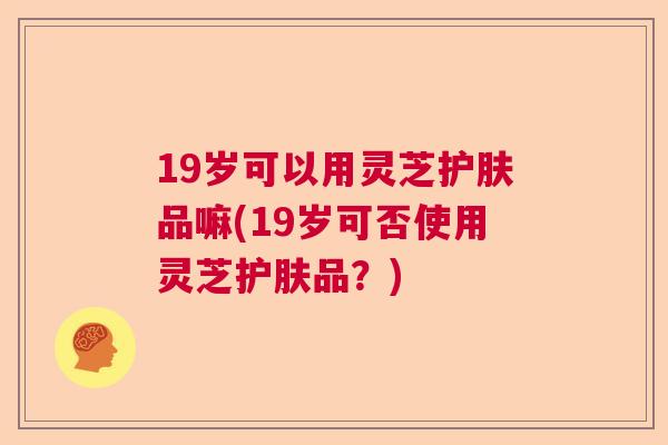 19岁可以用灵芝护肤品嘛(19岁可否使用灵芝护肤品？)  第1张