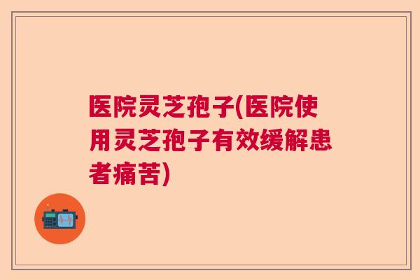医院灵芝孢子(医院使用灵芝孢子有效缓解患者痛苦)  第1张