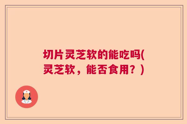 切片灵芝软的能吃吗(灵芝软，能否食用？)  第1张