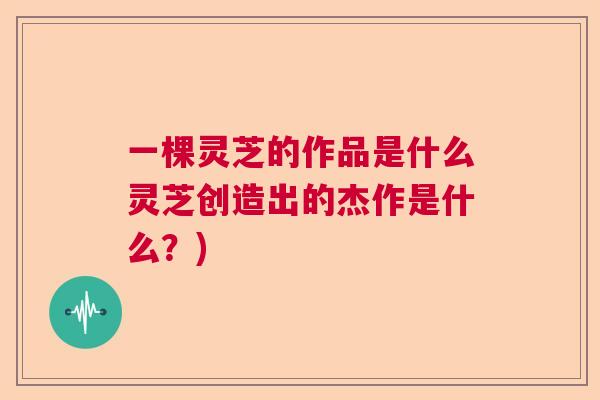 一棵灵芝的作品是什么灵芝创造出的杰作是什么？)  第1张