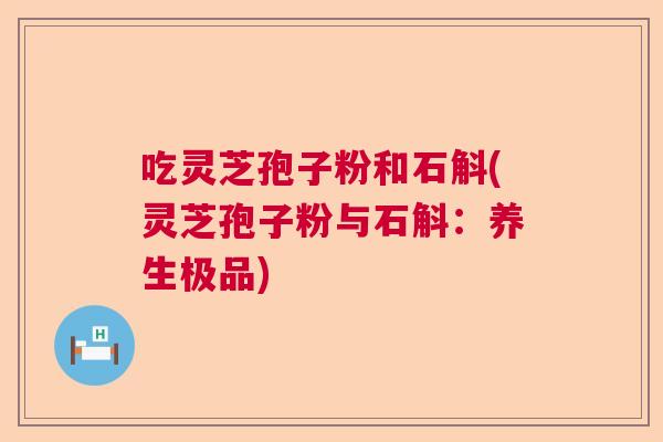 吃灵芝孢子粉和石斛(灵芝孢子粉与石斛：养生极品)  第1张