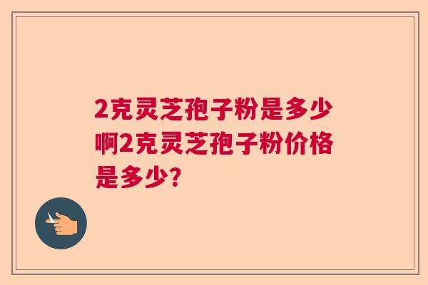 2克灵芝孢子粉是多少啊2克灵芝孢子粉价格是多少？  第1张
